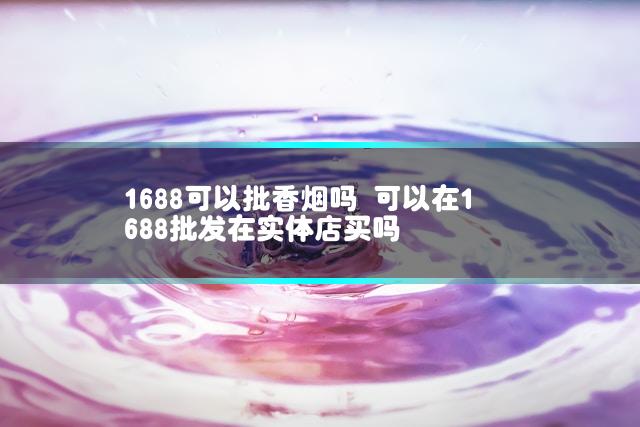1688可以批香烟吗 可以在1688批发在实体店买吗插图