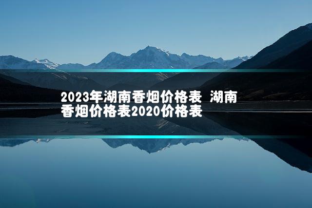 2023年湖南香烟价格表 湖南香烟价格表2020价格表插图